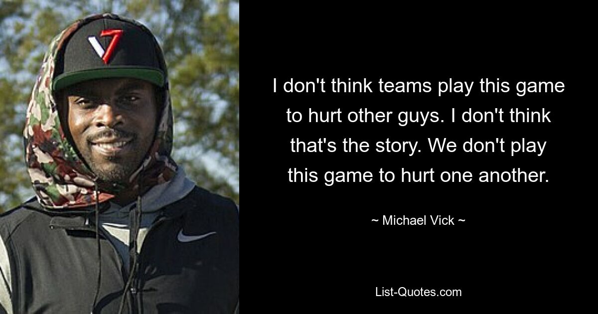 I don't think teams play this game to hurt other guys. I don't think that's the story. We don't play this game to hurt one another. — © Michael Vick