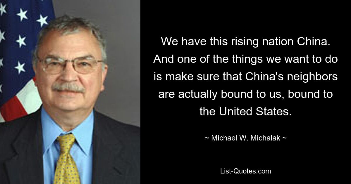 We have this rising nation China. And one of the things we want to do is make sure that China's neighbors are actually bound to us, bound to the United States. — © Michael W. Michalak