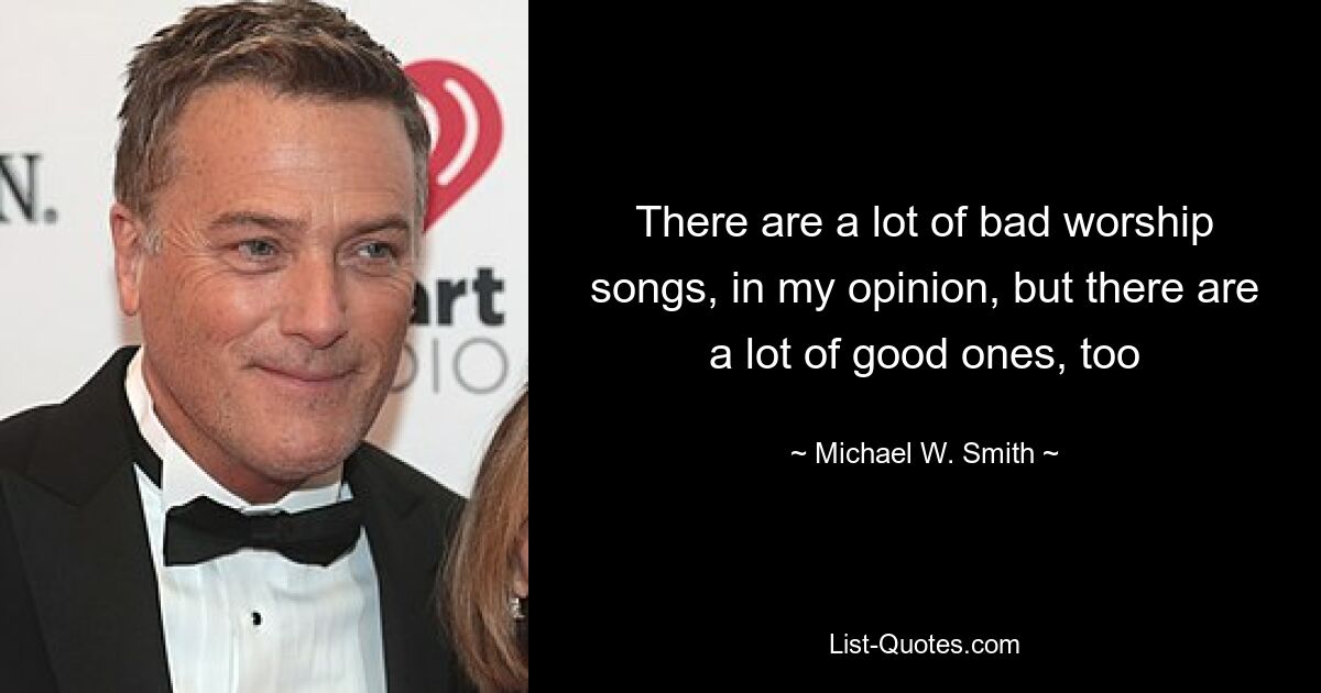 There are a lot of bad worship songs, in my opinion, but there are a lot of good ones, too — © Michael W. Smith