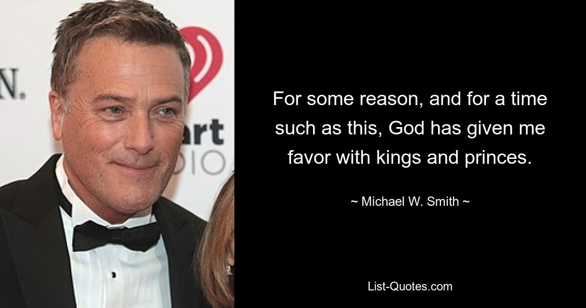 For some reason, and for a time such as this, God has given me favor with kings and princes. — © Michael W. Smith