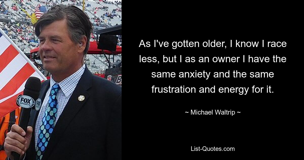 As I've gotten older, I know I race less, but I as an owner I have the same anxiety and the same frustration and energy for it. — © Michael Waltrip