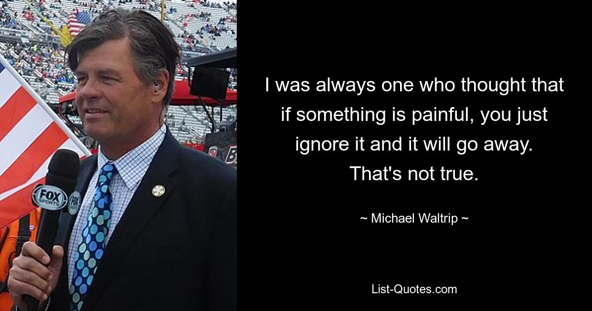 I was always one who thought that if something is painful, you just ignore it and it will go away. That's not true. — © Michael Waltrip