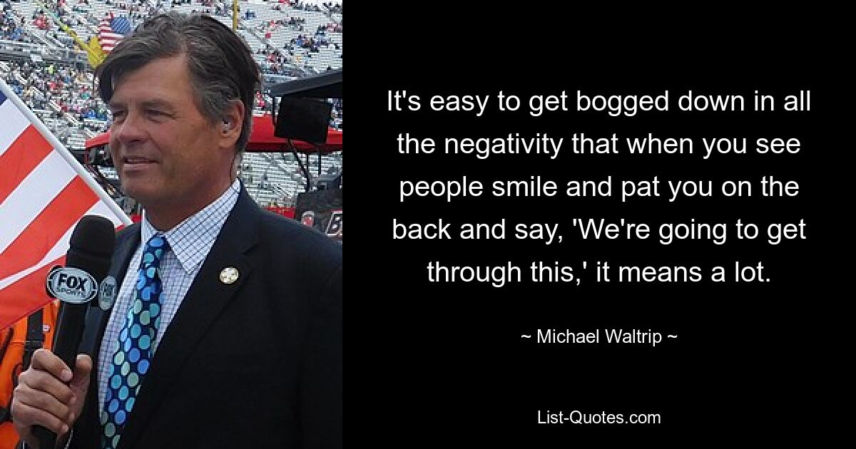 It's easy to get bogged down in all the negativity that when you see people smile and pat you on the back and say, 'We're going to get through this,' it means a lot. — © Michael Waltrip