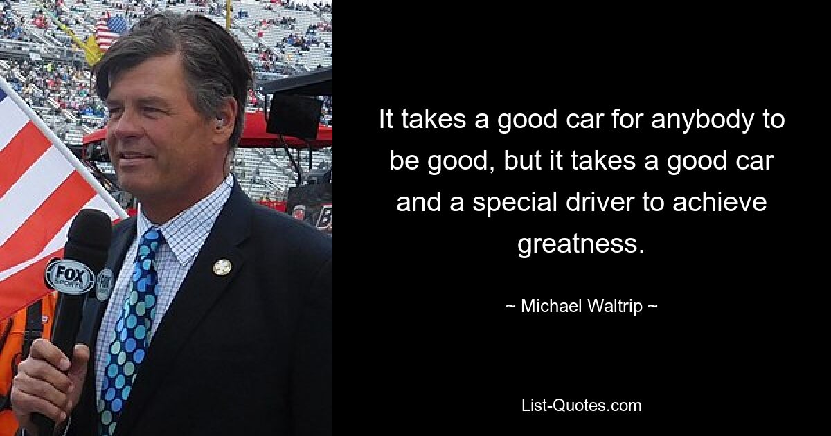 It takes a good car for anybody to be good, but it takes a good car and a special driver to achieve greatness. — © Michael Waltrip