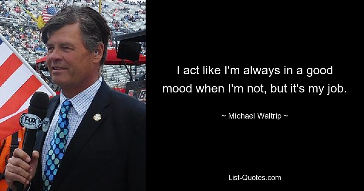 I act like I'm always in a good mood when I'm not, but it's my job. — © Michael Waltrip