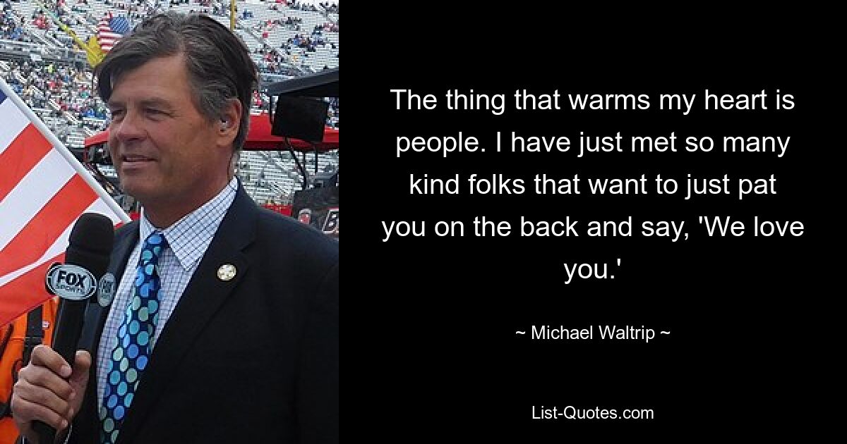 The thing that warms my heart is people. I have just met so many kind folks that want to just pat you on the back and say, 'We love you.' — © Michael Waltrip