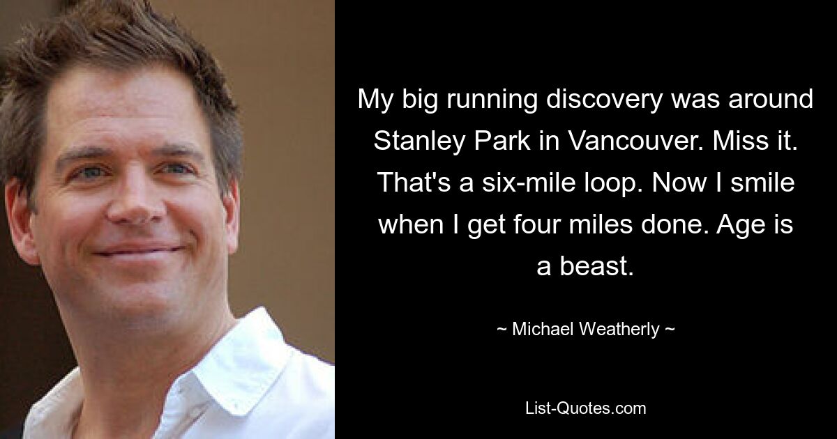 My big running discovery was around Stanley Park in Vancouver. Miss it. That's a six-mile loop. Now I smile when I get four miles done. Age is a beast. — © Michael Weatherly