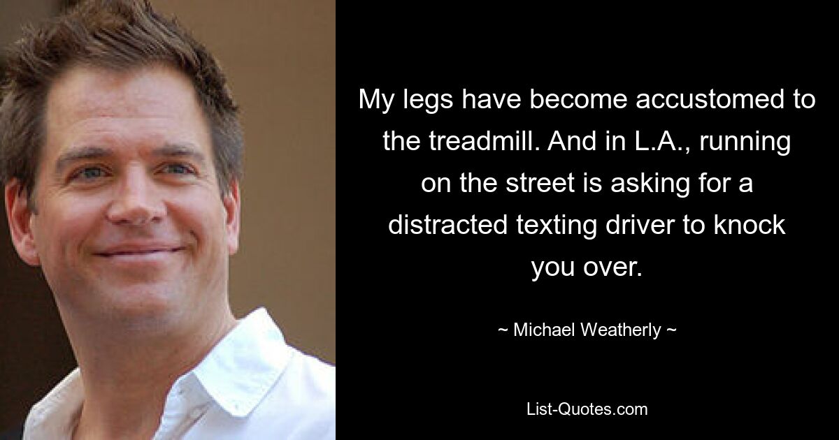 My legs have become accustomed to the treadmill. And in L.A., running on the street is asking for a distracted texting driver to knock you over. — © Michael Weatherly