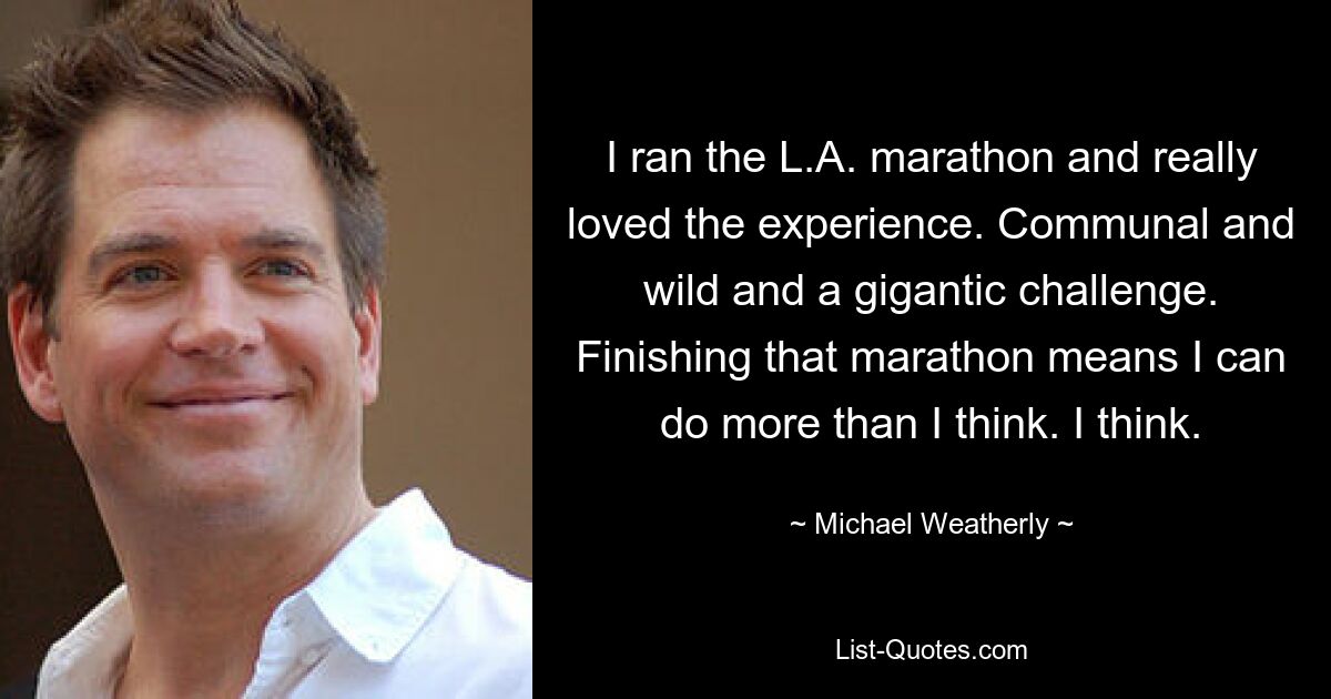 I ran the L.A. marathon and really loved the experience. Communal and wild and a gigantic challenge. Finishing that marathon means I can do more than I think. I think. — © Michael Weatherly