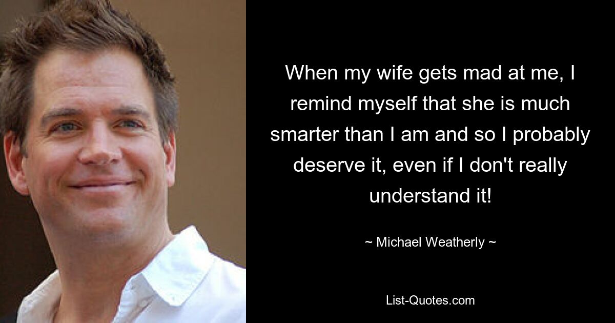 When my wife gets mad at me, I remind myself that she is much smarter than I am and so I probably deserve it, even if I don't really understand it! — © Michael Weatherly