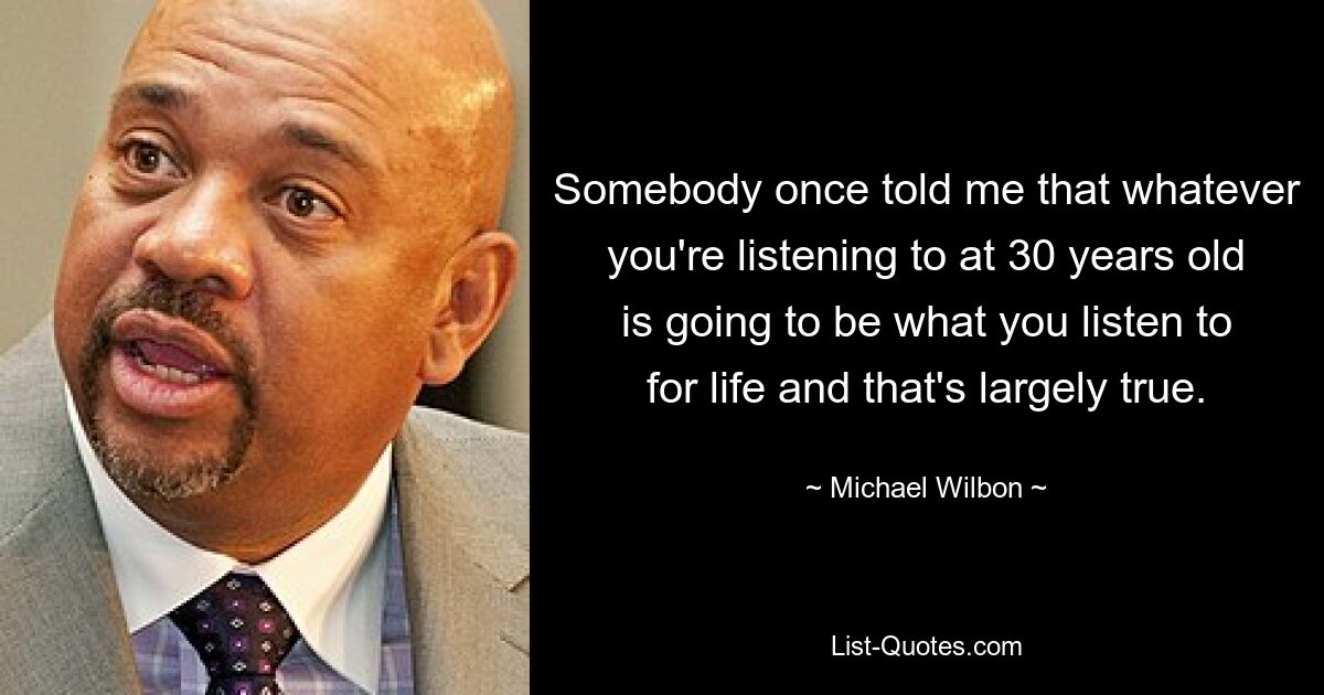 Somebody once told me that whatever you're listening to at 30 years old is going to be what you listen to for life and that's largely true. — © Michael Wilbon