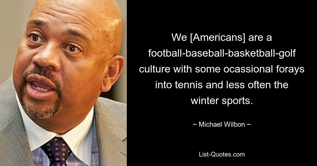 We [Americans] are a football-baseball-basketball-golf culture with some ocassional forays into tennis and less often the winter sports. — © Michael Wilbon