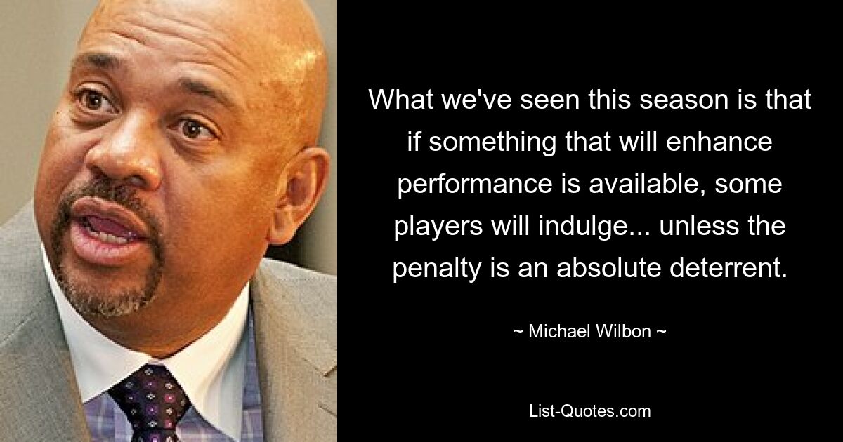 What we've seen this season is that if something that will enhance performance is available, some players will indulge... unless the penalty is an absolute deterrent. — © Michael Wilbon