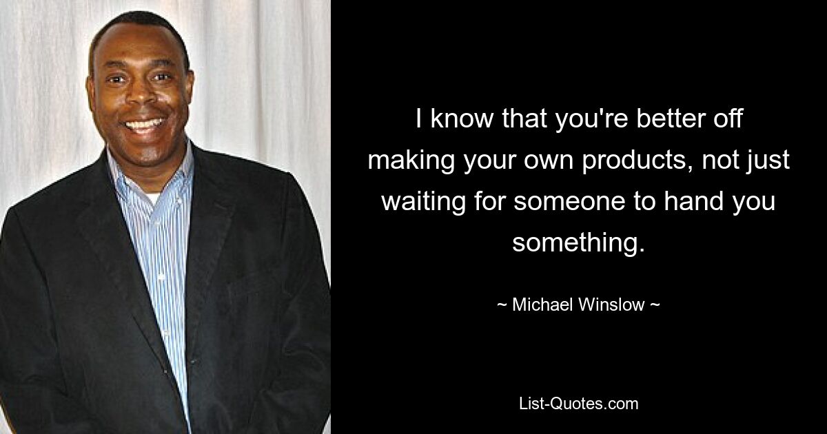 I know that you're better off making your own products, not just waiting for someone to hand you something. — © Michael Winslow