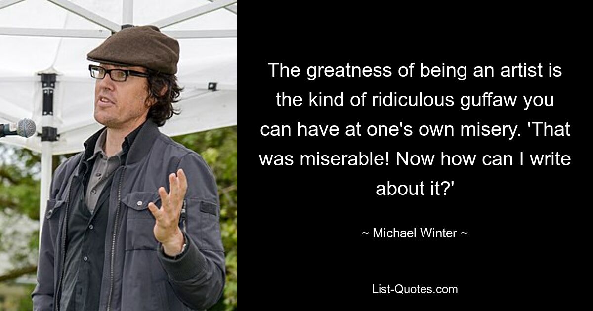 The greatness of being an artist is the kind of ridiculous guffaw you can have at one's own misery. 'That was miserable! Now how can I write about it?' — © Michael Winter