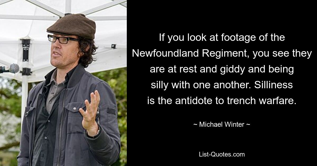 If you look at footage of the Newfoundland Regiment, you see they are at rest and giddy and being silly with one another. Silliness is the antidote to trench warfare. — © Michael Winter