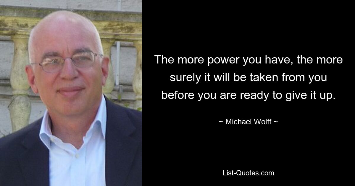 The more power you have, the more surely it will be taken from you before you are ready to give it up. — © Michael Wolff