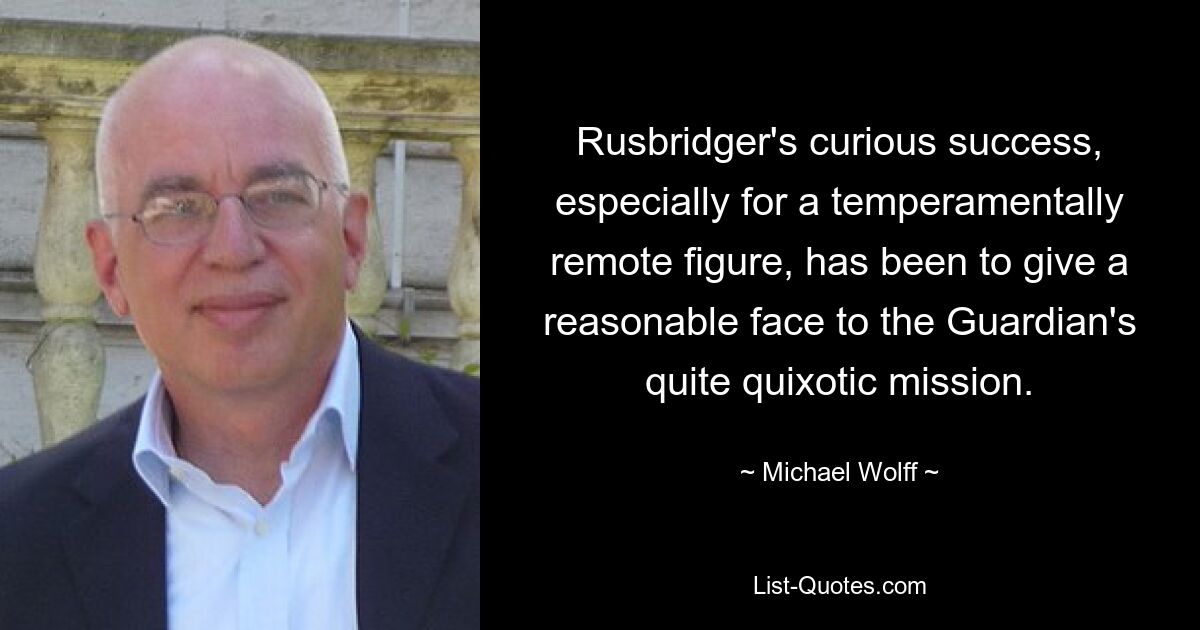 Rusbridger's curious success, especially for a temperamentally remote figure, has been to give a reasonable face to the Guardian's quite quixotic mission. — © Michael Wolff