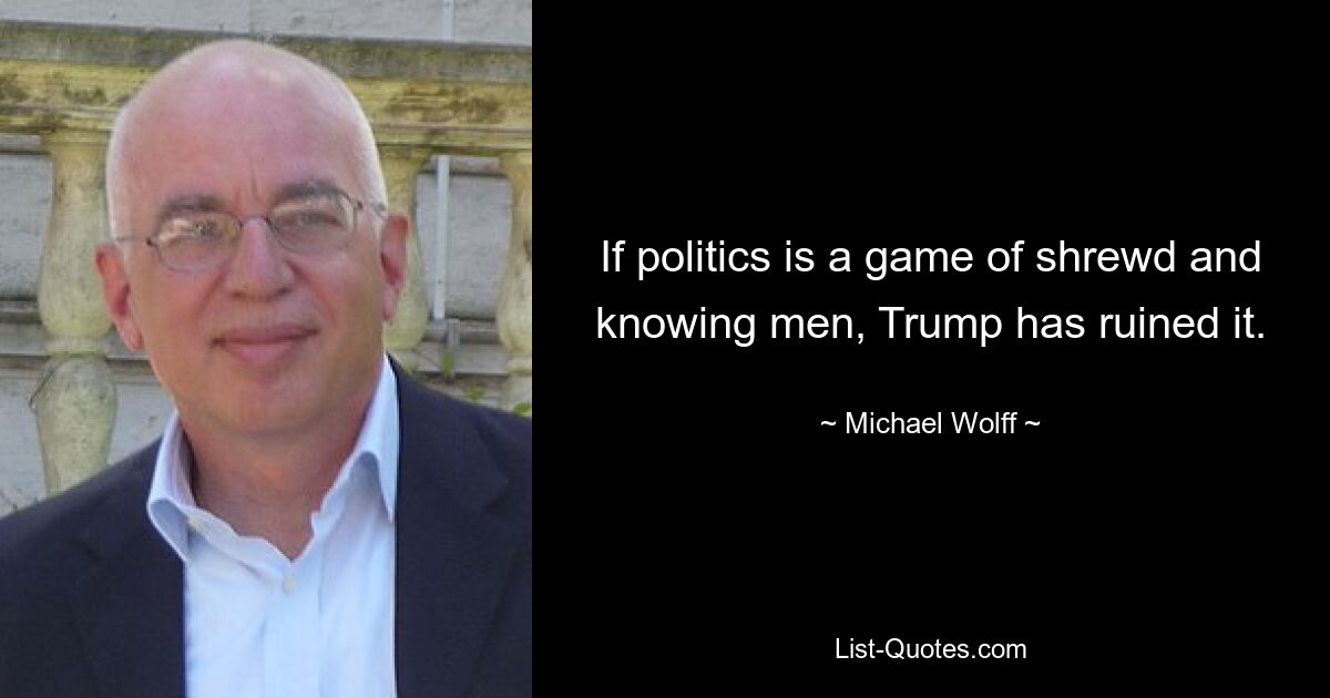 If politics is a game of shrewd and knowing men, Trump has ruined it. — © Michael Wolff