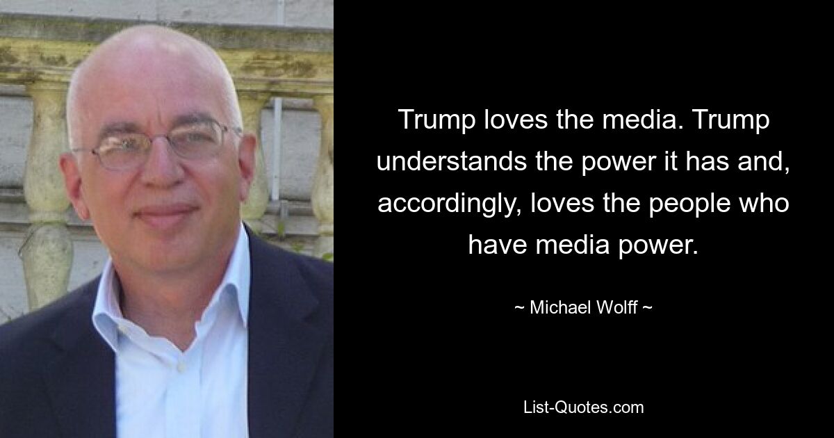 Trump loves the media. Trump understands the power it has and, accordingly, loves the people who have media power. — © Michael Wolff