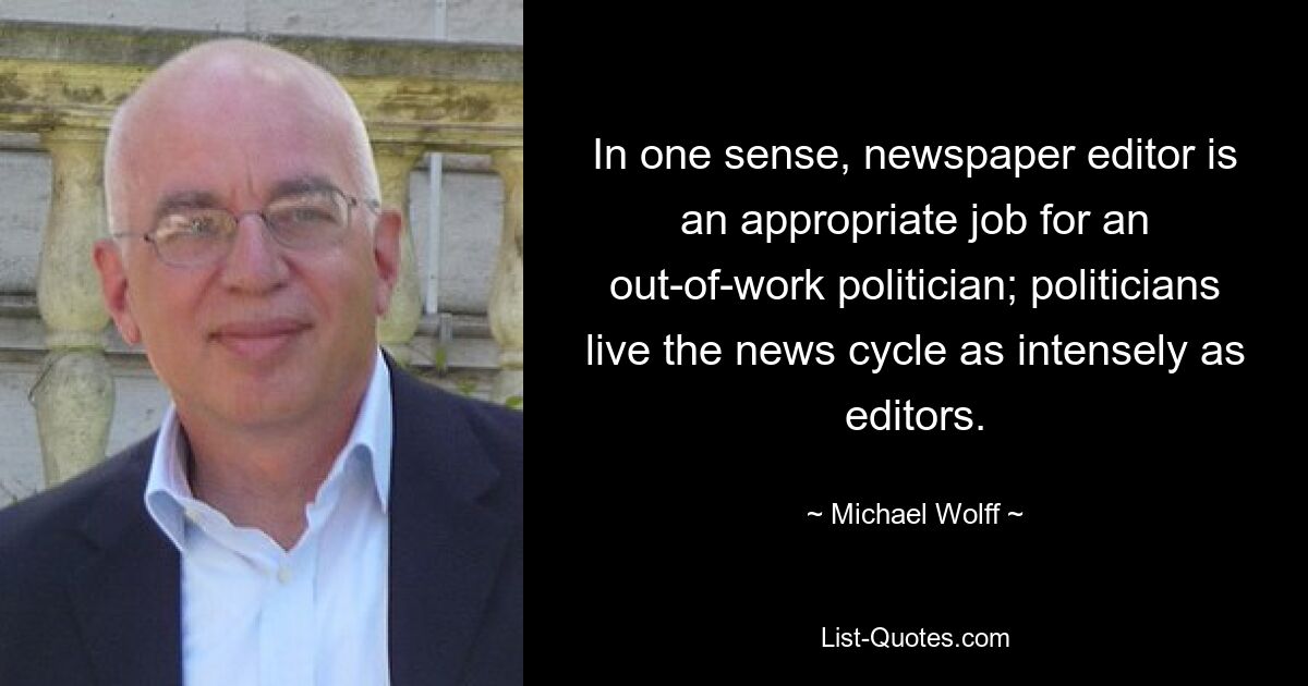 In one sense, newspaper editor is an appropriate job for an out-of-work politician; politicians live the news cycle as intensely as editors. — © Michael Wolff