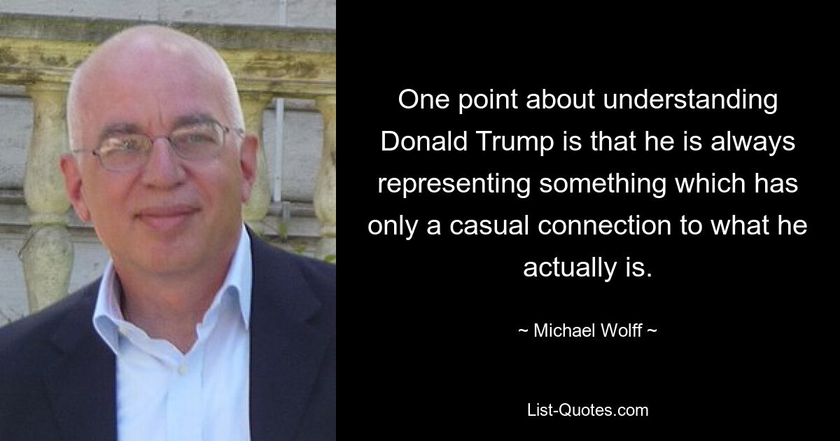 One point about understanding Donald Trump is that he is always representing something which has only a casual connection to what he actually is. — © Michael Wolff