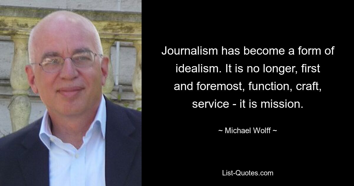 Journalism has become a form of idealism. It is no longer, first and foremost, function, craft, service - it is mission. — © Michael Wolff