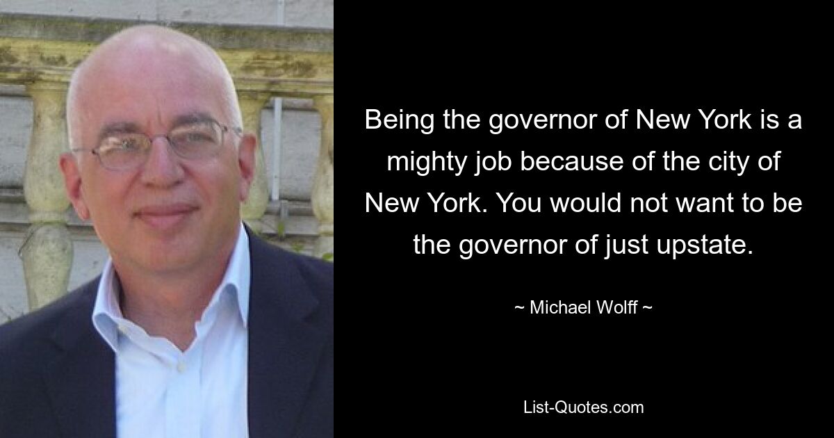 Being the governor of New York is a mighty job because of the city of New York. You would not want to be the governor of just upstate. — © Michael Wolff