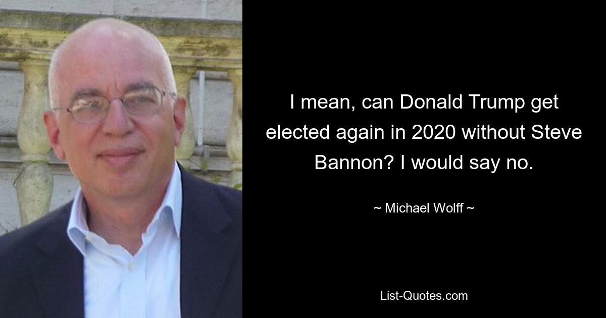 I mean, can Donald Trump get elected again in 2020 without Steve Bannon? I would say no. — © Michael Wolff