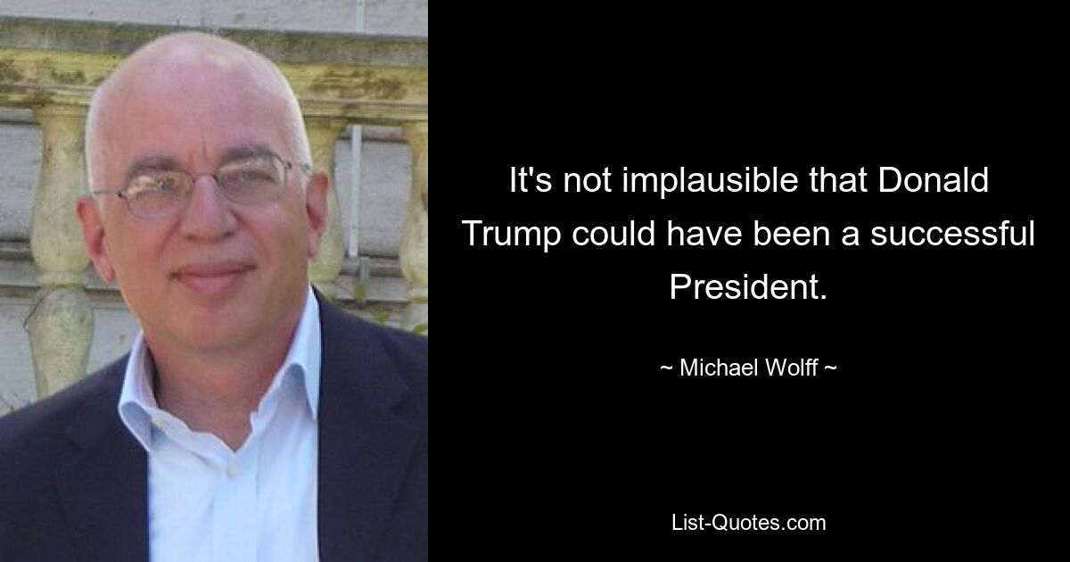 It's not implausible that Donald Trump could have been a successful President. — © Michael Wolff