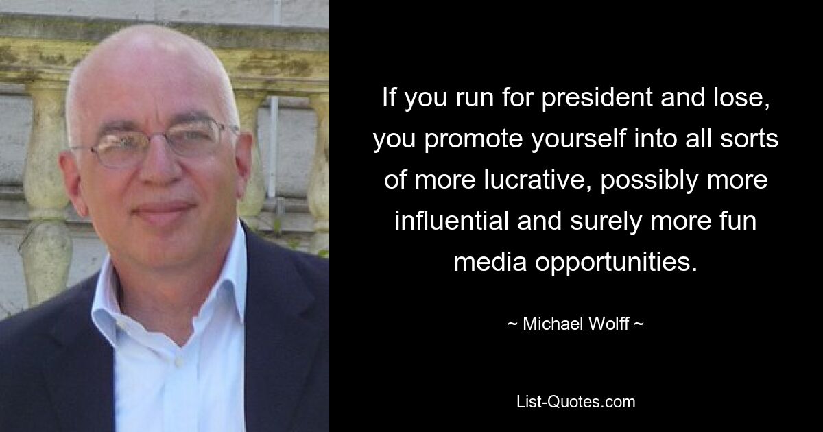 If you run for president and lose, you promote yourself into all sorts of more lucrative, possibly more influential and surely more fun media opportunities. — © Michael Wolff