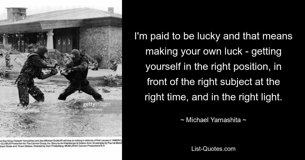 I'm paid to be lucky and that means making your own luck - getting yourself in the right position, in front of the right subject at the right time, and in the right light. — © Michael Yamashita