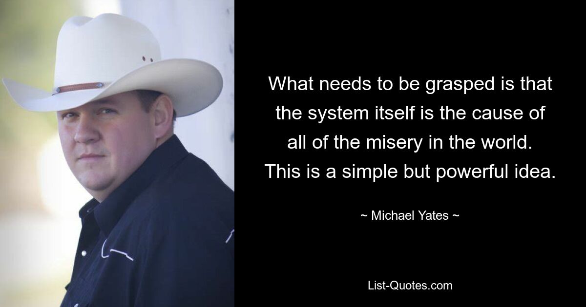 What needs to be grasped is that the system itself is the cause of all of the misery in the world. This is a simple but powerful idea. — © Michael Yates