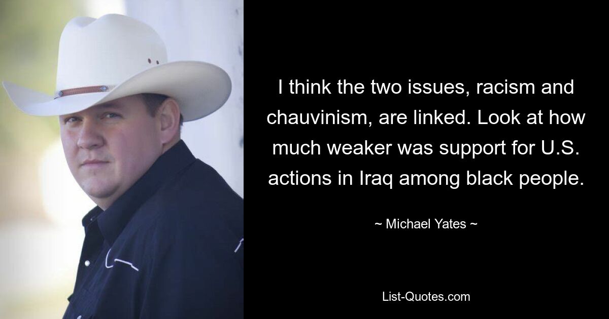 I think the two issues, racism and chauvinism, are linked. Look at how much weaker was support for U.S. actions in Iraq among black people. — © Michael Yates