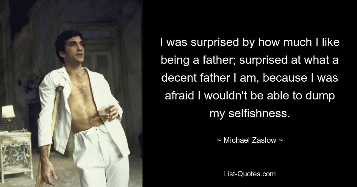 I was surprised by how much I like being a father; surprised at what a decent father I am, because I was afraid I wouldn't be able to dump my selfishness. — © Michael Zaslow