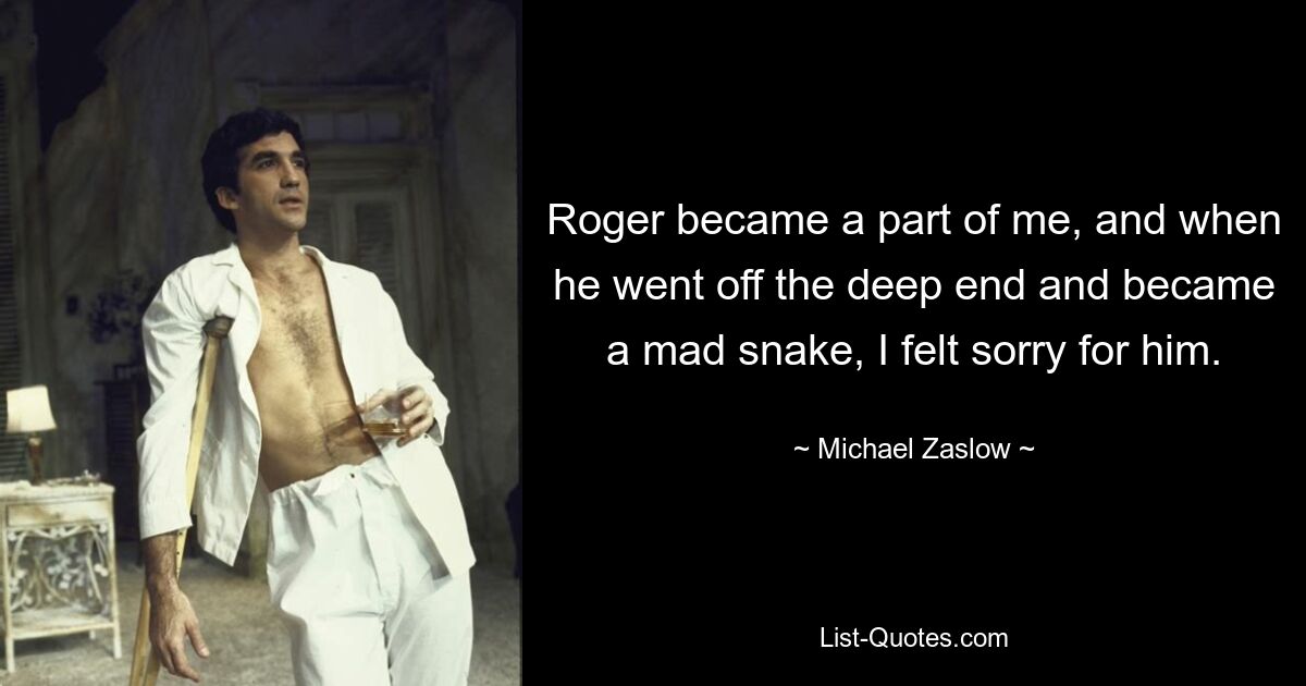 Roger became a part of me, and when he went off the deep end and became a mad snake, I felt sorry for him. — © Michael Zaslow