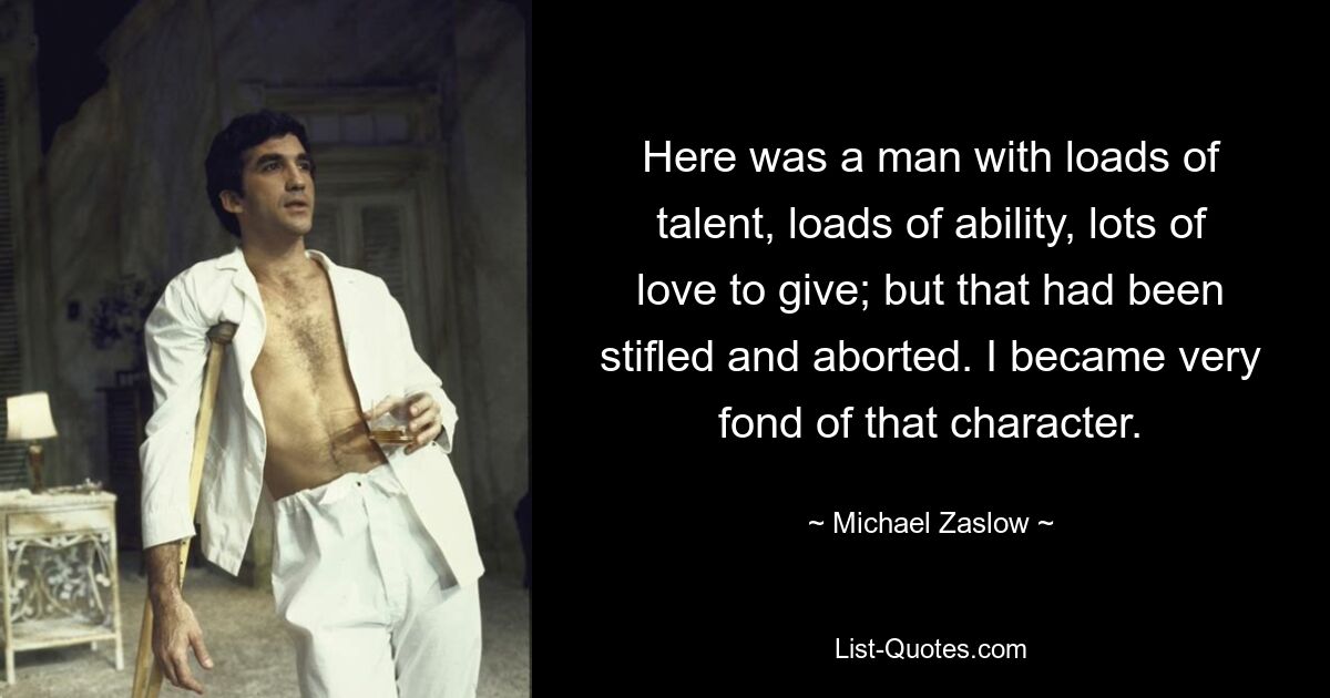 Here was a man with loads of talent, loads of ability, lots of love to give; but that had been stifled and aborted. I became very fond of that character. — © Michael Zaslow