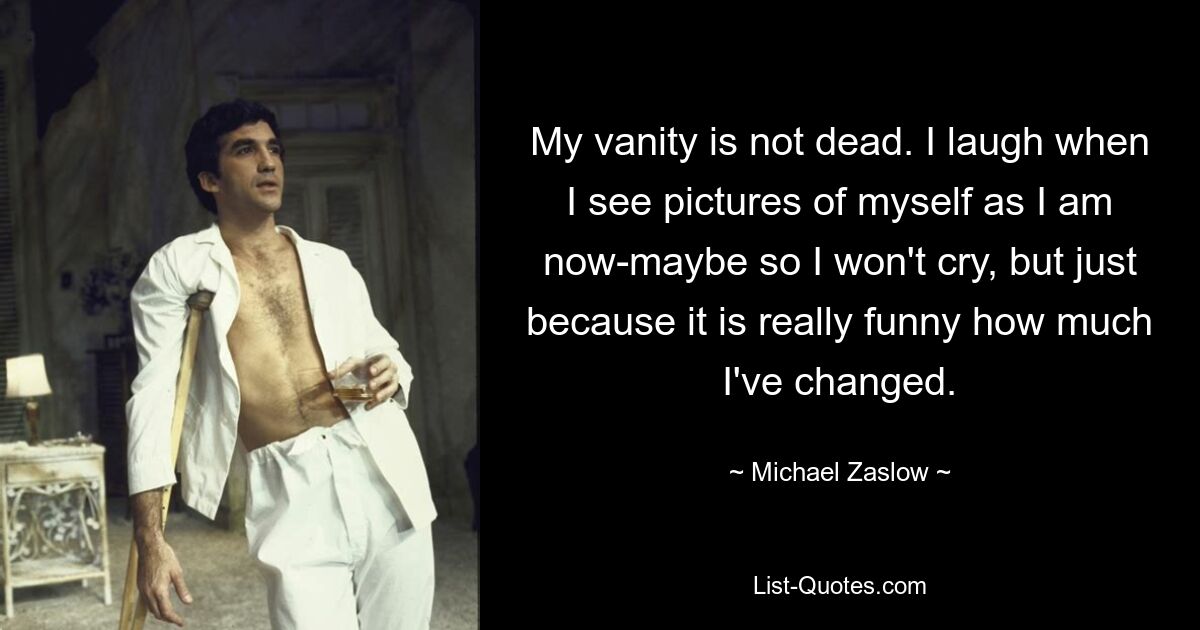 My vanity is not dead. I laugh when I see pictures of myself as I am now-maybe so I won't cry, but just because it is really funny how much I've changed. — © Michael Zaslow