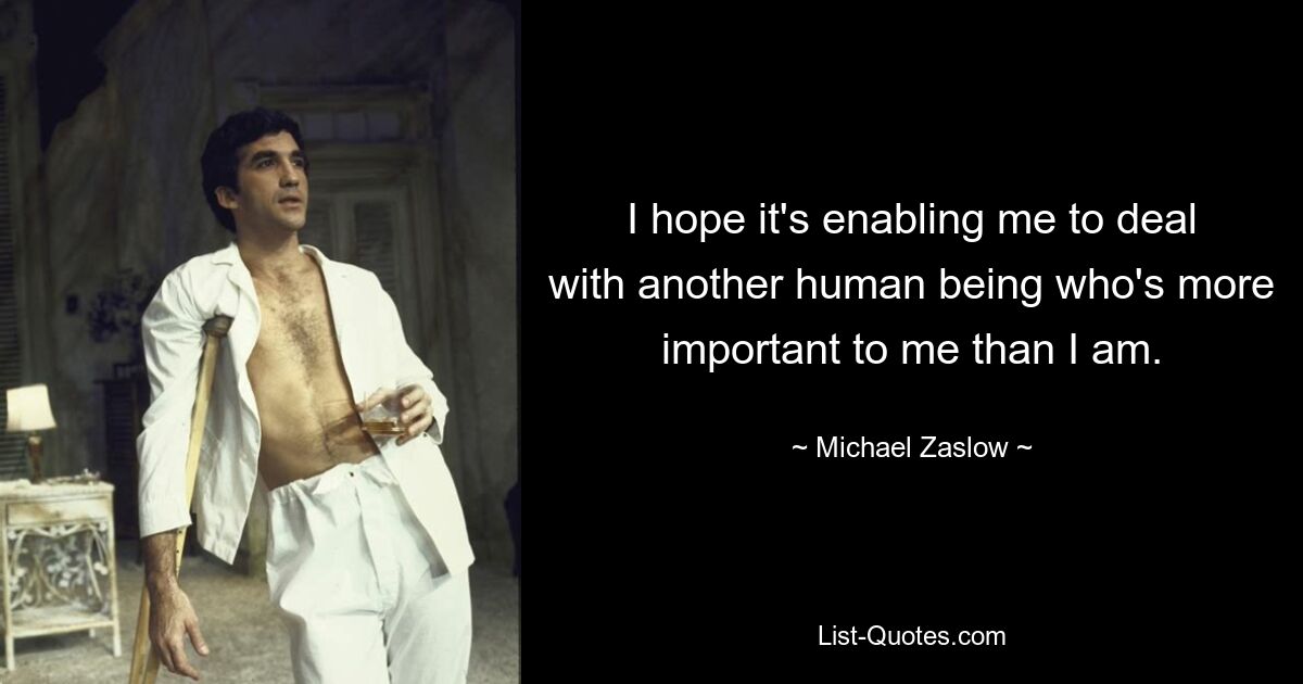 I hope it's enabling me to deal with another human being who's more important to me than I am. — © Michael Zaslow