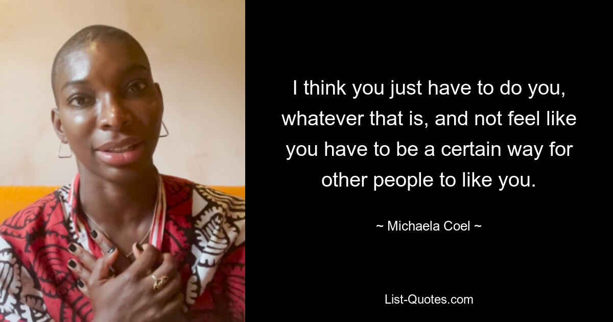 I think you just have to do you, whatever that is, and not feel like you have to be a certain way for other people to like you. — © Michaela Coel