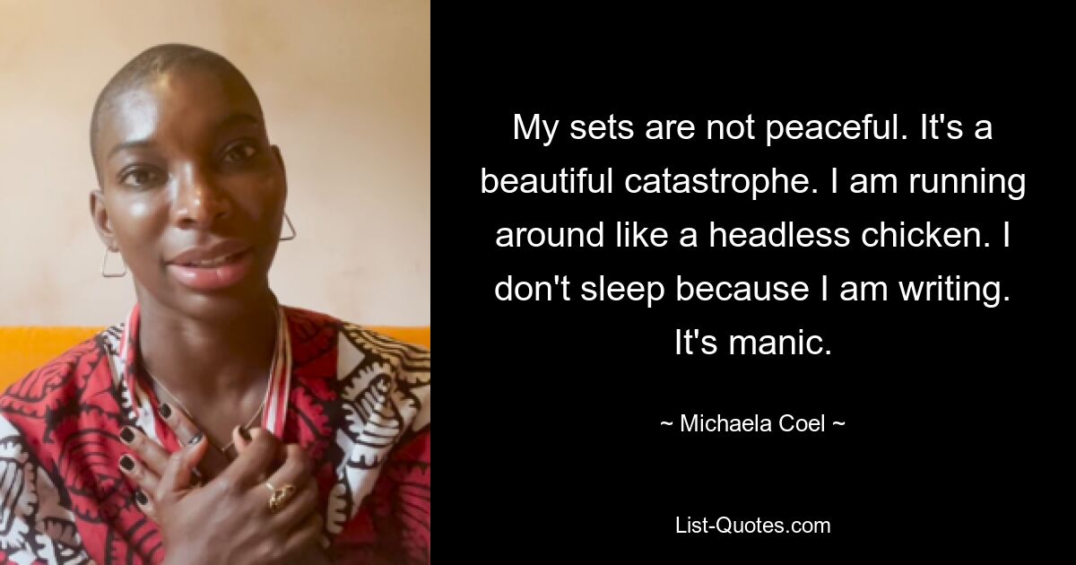 My sets are not peaceful. It's a beautiful catastrophe. I am running around like a headless chicken. I don't sleep because I am writing. It's manic. — © Michaela Coel