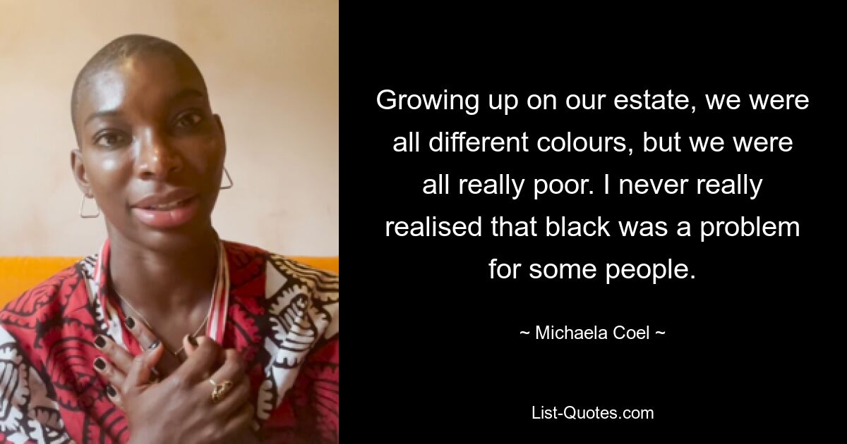 Growing up on our estate, we were all different colours, but we were all really poor. I never really realised that black was a problem for some people. — © Michaela Coel