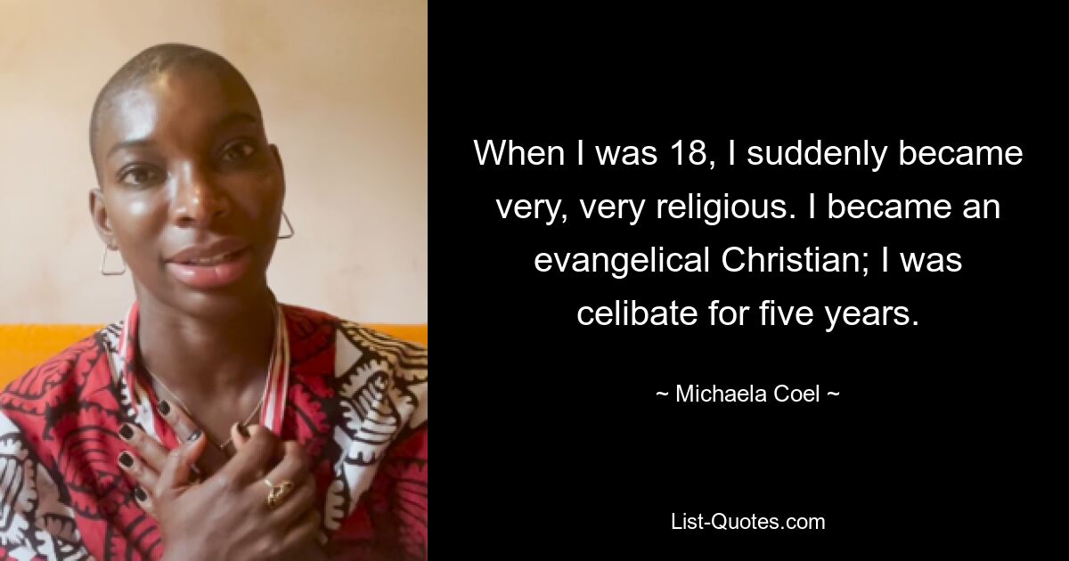 When I was 18, I suddenly became very, very religious. I became an evangelical Christian; I was celibate for five years. — © Michaela Coel