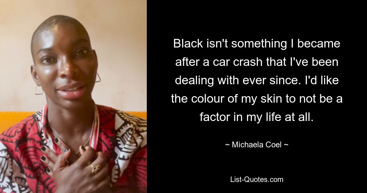 Black isn't something I became after a car crash that I've been dealing with ever since. I'd like the colour of my skin to not be a factor in my life at all. — © Michaela Coel