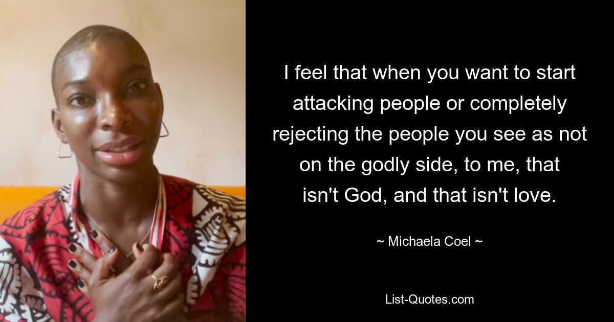 I feel that when you want to start attacking people or completely rejecting the people you see as not on the godly side, to me, that isn't God, and that isn't love. — © Michaela Coel