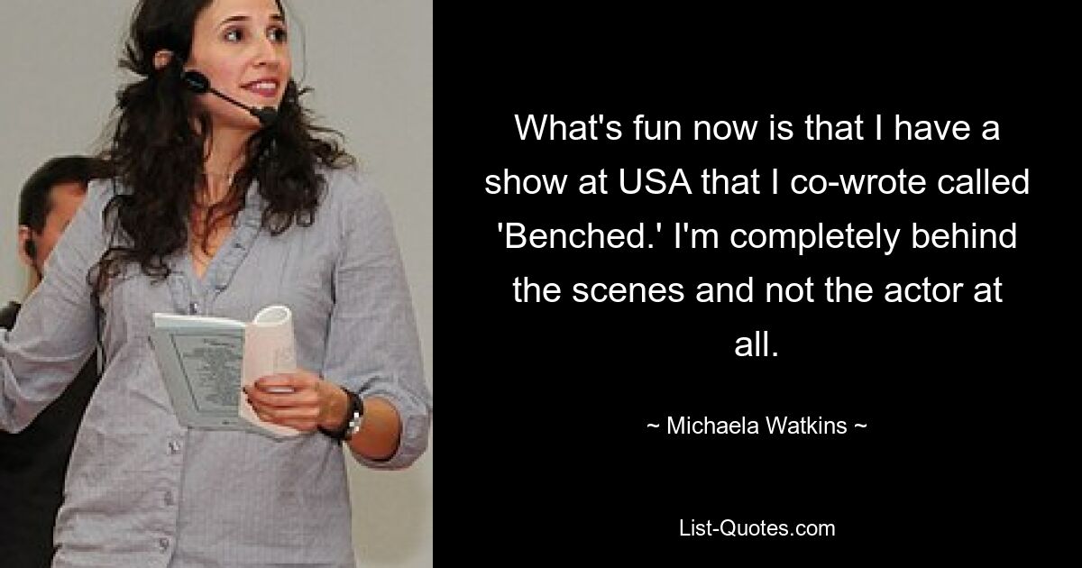 What's fun now is that I have a show at USA that I co-wrote called 'Benched.' I'm completely behind the scenes and not the actor at all. — © Michaela Watkins