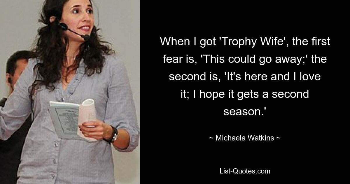 When I got 'Trophy Wife', the first fear is, 'This could go away;' the second is, 'It's here and I love it; I hope it gets a second season.' — © Michaela Watkins