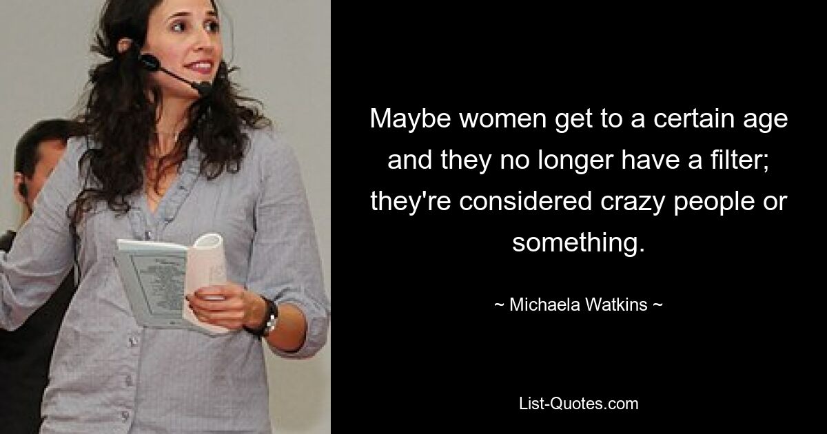 Maybe women get to a certain age and they no longer have a filter; they're considered crazy people or something. — © Michaela Watkins