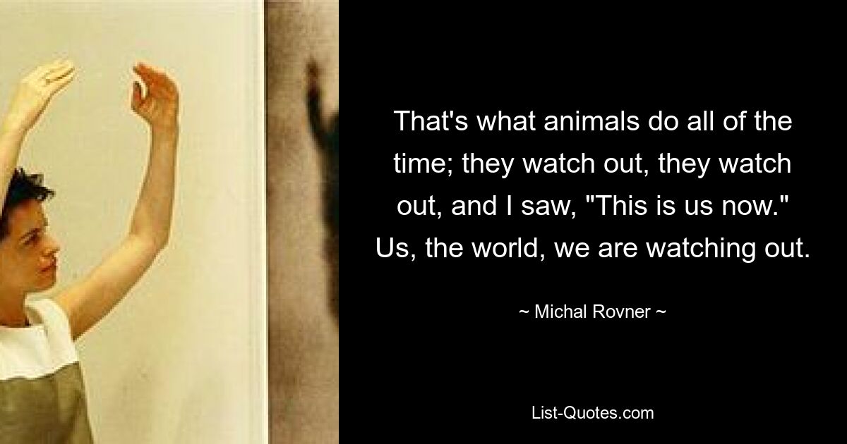 That's what animals do all of the time; they watch out, they watch out, and I saw, "This is us now." Us, the world, we are watching out. — © Michal Rovner