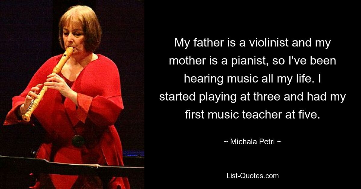 My father is a violinist and my mother is a pianist, so I've been hearing music all my life. I started playing at three and had my first music teacher at five. — © Michala Petri